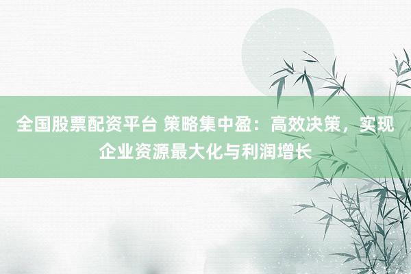 全国股票配资平台 策略集中盈：高效决策，实现企业资源最大化与利润增长
