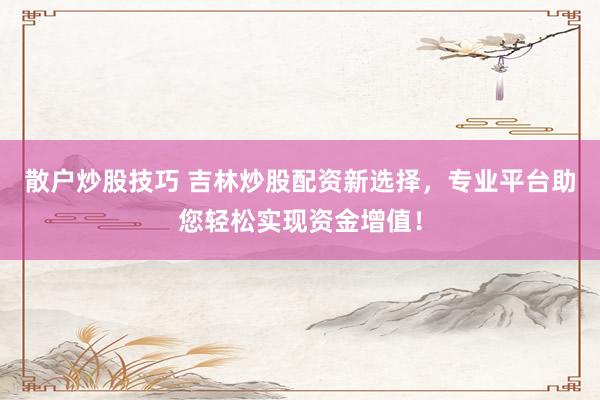 散户炒股技巧 吉林炒股配资新选择，专业平台助您轻松实现资金增值！