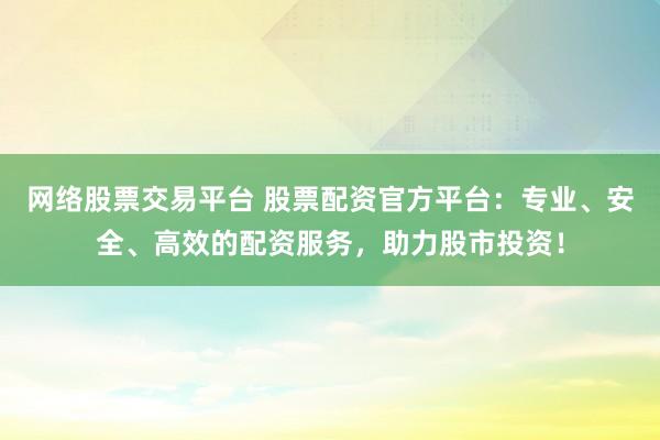 网络股票交易平台 股票配资官方平台：专业、安全、高效的配资服务，助力股市投资！