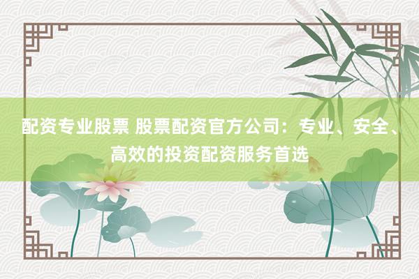配资专业股票 股票配资官方公司：专业、安全、高效的投资配资服务首选