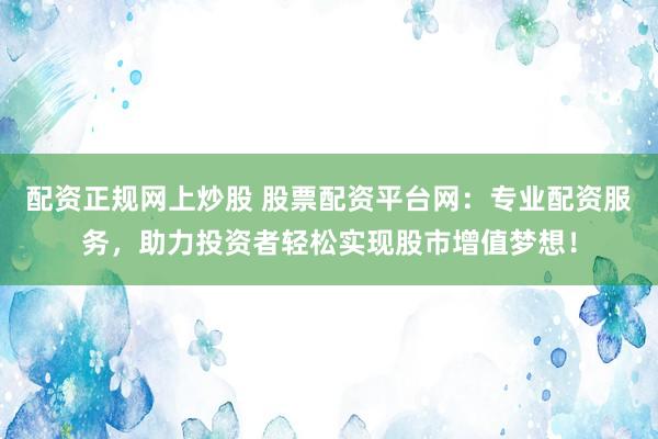 配资正规网上炒股 股票配资平台网：专业配资服务，助力投资者轻松实现股市增值梦想！