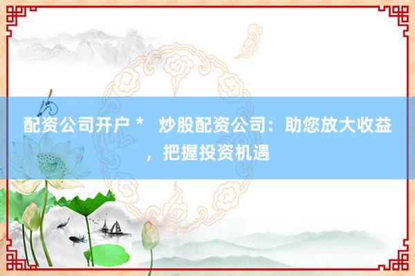 配资公司开户 *   炒股配资公司：助您放大收益，把握投资机遇
