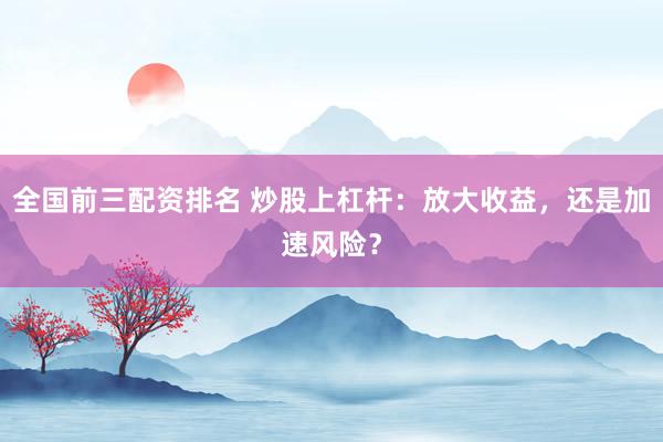 全国前三配资排名 炒股上杠杆：放大收益，还是加速风险？