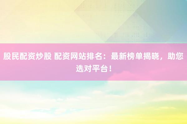 股民配资炒股 配资网站排名：最新榜单揭晓，助您选对平台！