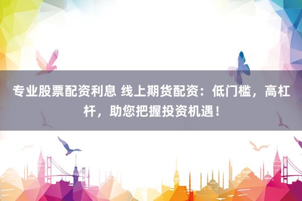 专业股票配资利息 线上期货配资：低门槛，高杠杆，助您把握投资机遇！