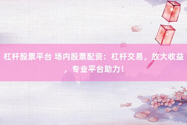 杠杆股票平台 场内股票配资：杠杆交易，放大收益，专业平台助力！