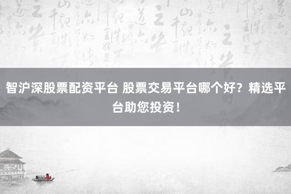 智沪深股票配资平台 股票交易平台哪个好？精选平台助您投资！