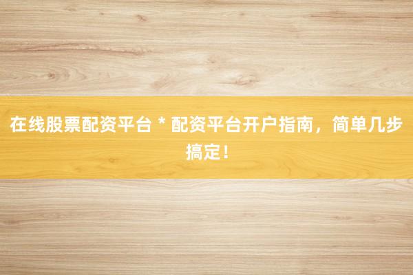 在线股票配资平台 * 配资平台开户指南，简单几步搞定！