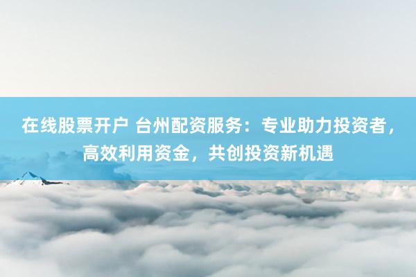 在线股票开户 台州配资服务：专业助力投资者，高效利用资金，共创投资新机遇