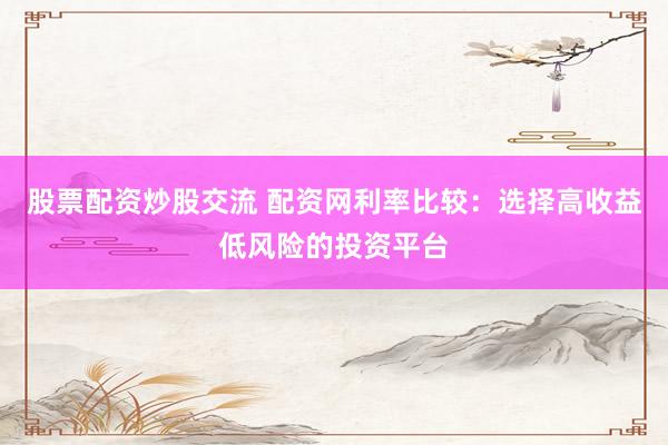 股票配资炒股交流 配资网利率比较：选择高收益低风险的投资平台