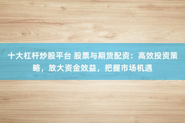 十大杠杆炒股平台 股票与期货配资：高效投资策略，放大资金效益，把握市场机遇