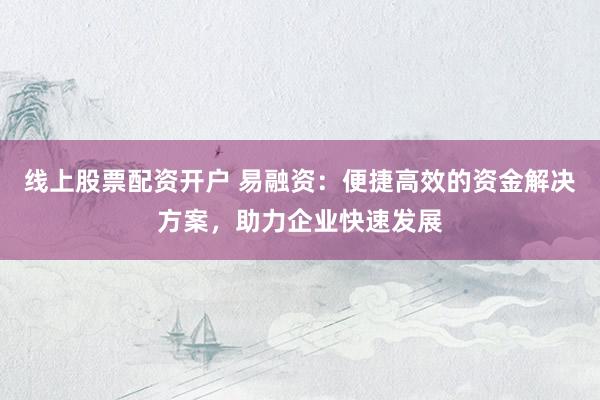 线上股票配资开户 易融资：便捷高效的资金解决方案，助力企业快速发展
