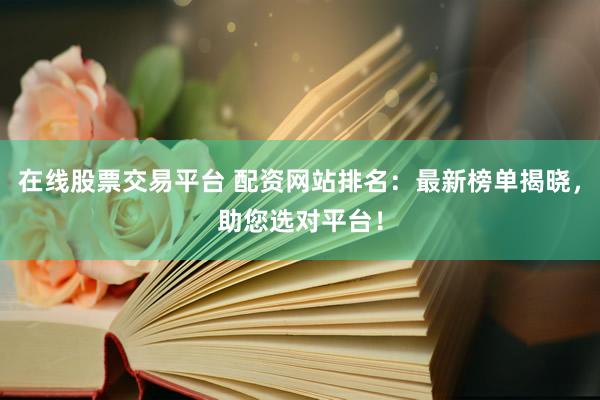 在线股票交易平台 配资网站排名：最新榜单揭晓，助您选对平台！