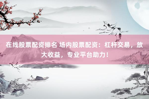 在线股票配资排名 场内股票配资：杠杆交易，放大收益，专业平台助力！