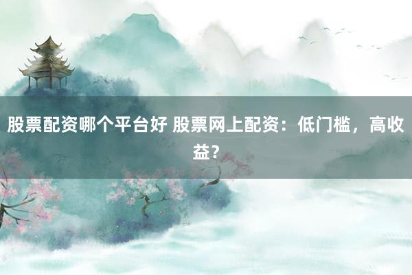 股票配资哪个平台好 股票网上配资：低门槛，高收益？