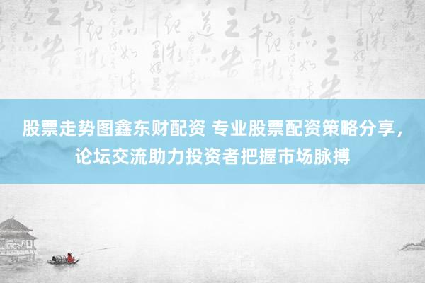 股票走势图鑫东财配资 专业股票配资策略分享，论坛交流助力投资者把握市场脉搏