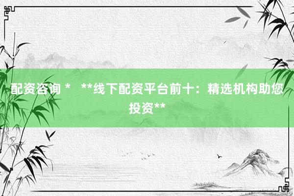 配资咨询 *   **线下配资平台前十：精选机构助您投资**