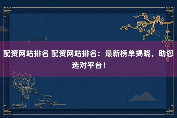配资网站排名 配资网站排名：最新榜单揭晓，助您选对平台！