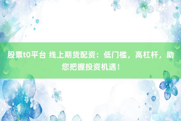 股票t0平台 线上期货配资：低门槛，高杠杆，助您把握投资机遇！