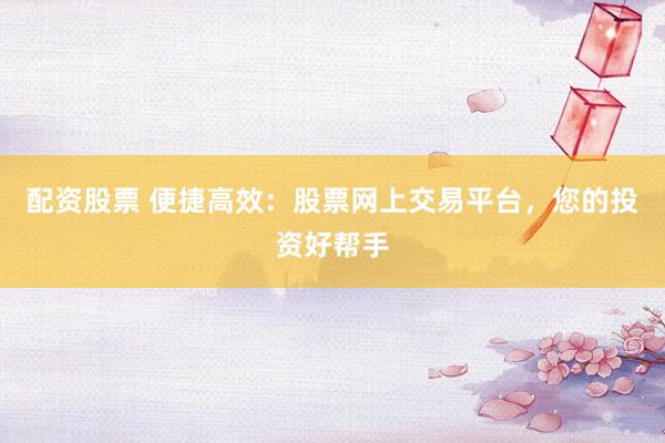 配资股票 便捷高效：股票网上交易平台，您的投资好帮手