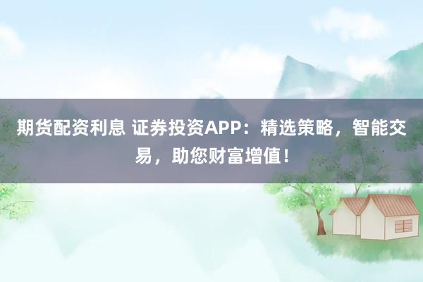 期货配资利息 证券投资APP：精选策略，智能交易，助您财富增值！