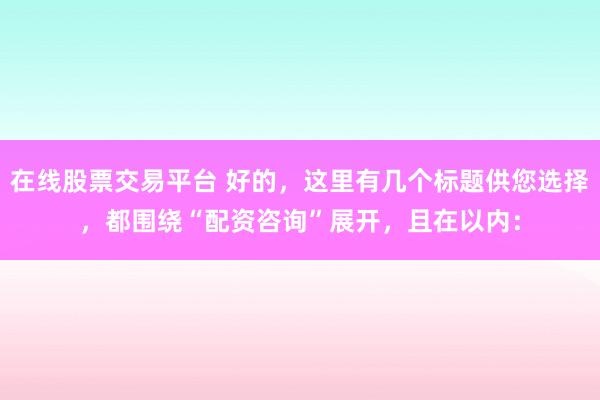 在线股票交易平台 好的，这里有几个标题供您选择，都围绕“配资咨询”展开，且在以内：