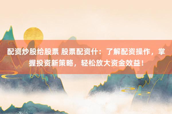 配资炒股给股票 股票配资什：了解配资操作，掌握投资新策略，轻松放大资金效益！