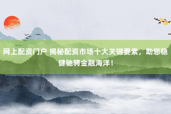 网上配资门户 揭秘配资市场十大关键要素，助您稳健驰骋金融海洋！