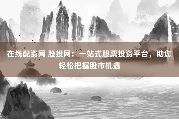 在线配资网 股投网：一站式股票投资平台，助您轻松把握股市机遇