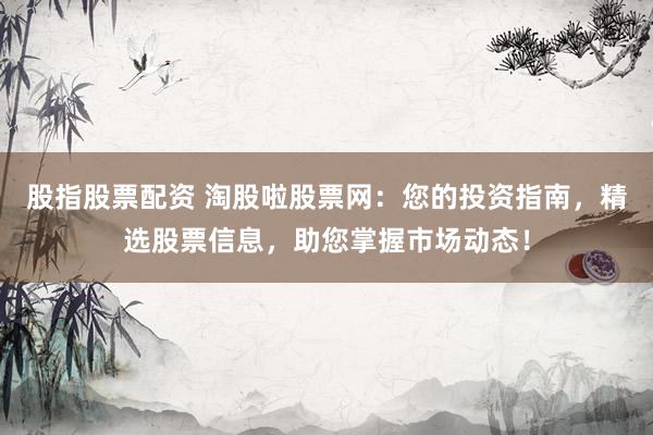 股指股票配资 淘股啦股票网：您的投资指南，精选股票信息，助您掌握市场动态！