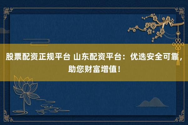 股票配资正规平台 山东配资平台：优选安全可靠，助您财富增值！