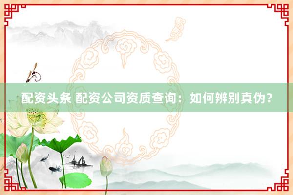 配资头条 配资公司资质查询：如何辨别真伪？