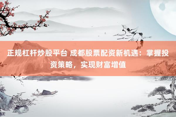 正规杠杆炒股平台 成都股票配资新机遇：掌握投资策略，实现财富增值