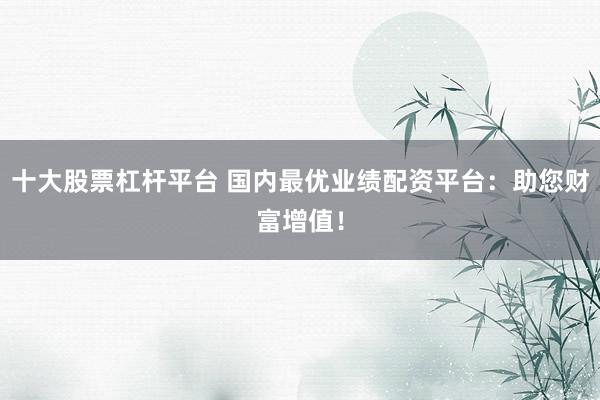 十大股票杠杆平台 国内最优业绩配资平台：助您财富增值！