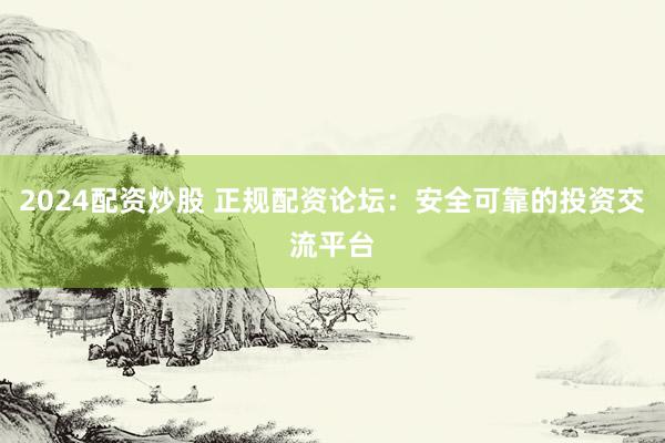 2024配资炒股 正规配资论坛：安全可靠的投资交流平台