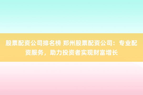 股票配资公司排名榜 郑州股票配资公司：专业配资服务，助力投资者实现财富增长