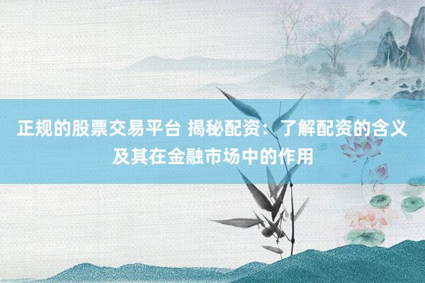 正规的股票交易平台 揭秘配资：了解配资的含义及其在金融市场中的作用