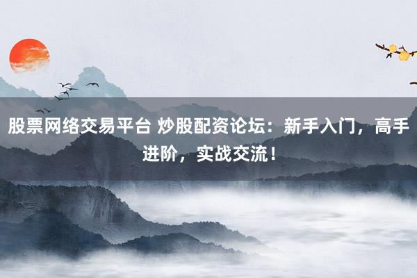 股票网络交易平台 炒股配资论坛：新手入门，高手进阶，实战交流！