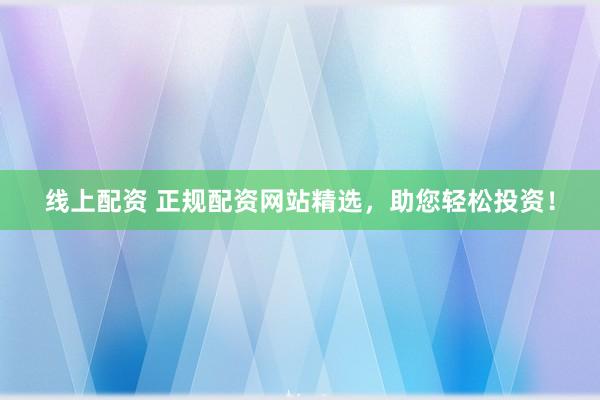 线上配资 正规配资网站精选，助您轻松投资！