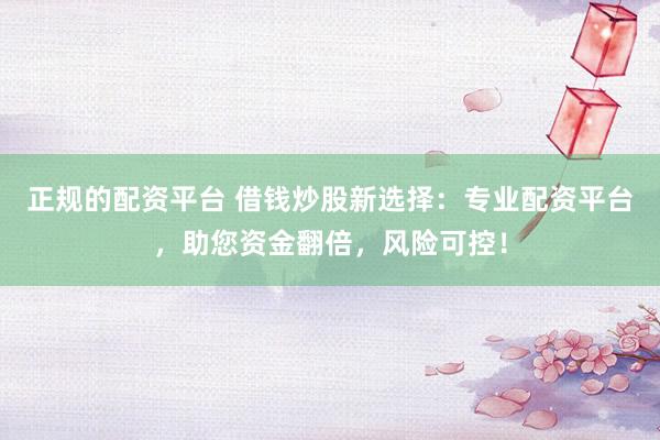 正规的配资平台 借钱炒股新选择：专业配资平台，助您资金翻倍，风险可控！