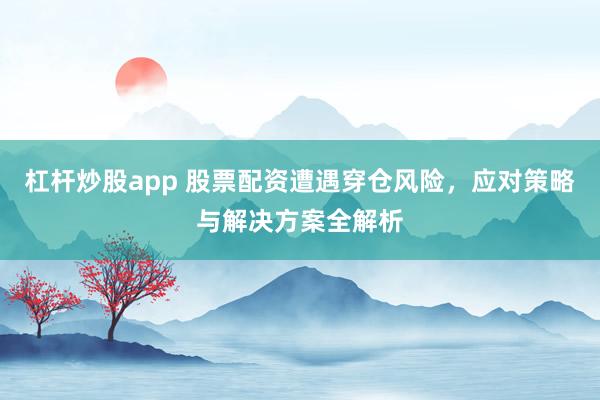 杠杆炒股app 股票配资遭遇穿仓风险，应对策略与解决方案全解析