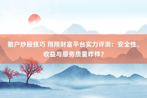 散户炒股技巧 翔翔财富平台实力评测：安全性、收益与服务质量咋样？