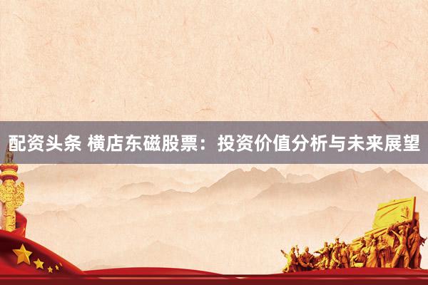 配资头条 横店东磁股票：投资价值分析与未来展望