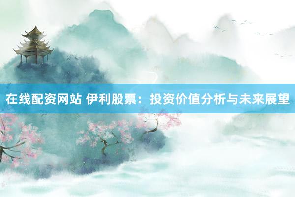 在线配资网站 伊利股票：投资价值分析与未来展望
