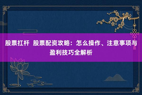 股票扛杆  股票配资攻略：怎么操作、注意事项与盈利技巧全解析