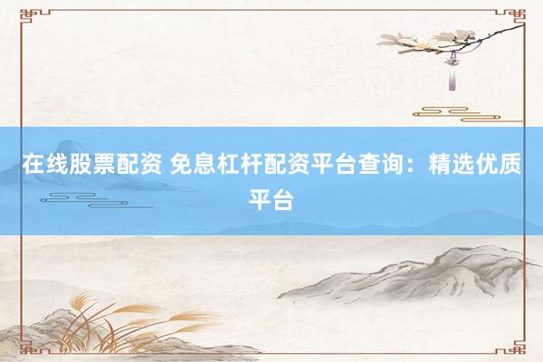 在线股票配资 免息杠杆配资平台查询：精选优质平台