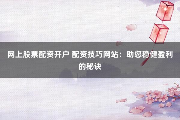 网上股票配资开户 配资技巧网站：助您稳健盈利的秘诀