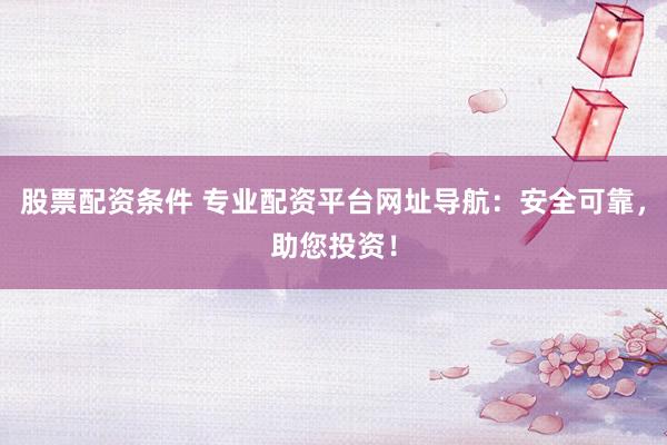 股票配资条件 专业配资平台网址导航：安全可靠，助您投资！