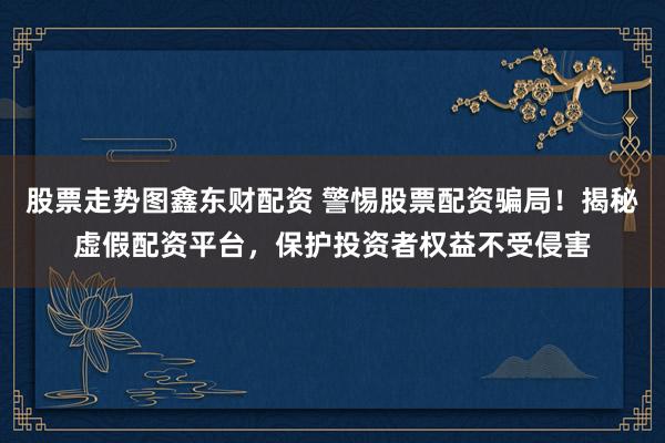 股票走势图鑫东财配资 警惕股票配资骗局！揭秘虚假配资平台，保护投资者权益不受侵害