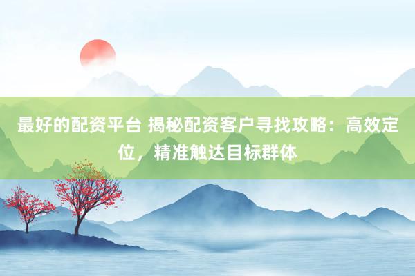 最好的配资平台 揭秘配资客户寻找攻略：高效定位，精准触达目标群体